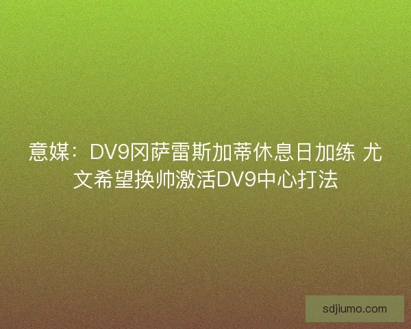 意媒：DV9冈萨雷斯加蒂休息日加练 尤文希望换帅激活DV9中心打法