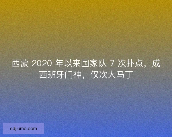 西蒙 2020 年以来国家队 7 次扑点，成西班牙门神，仅次大马丁