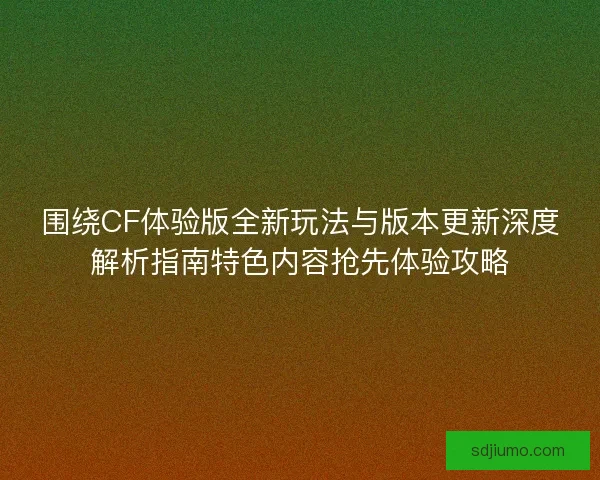围绕CF体验版全新玩法与版本更新深度解析指南特色内容抢先体验攻略
