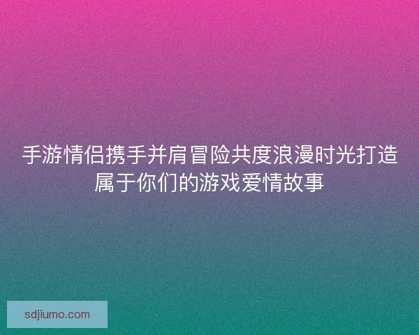 手游情侣携手并肩冒险共度浪漫时光打造属于你们的游戏爱情故事