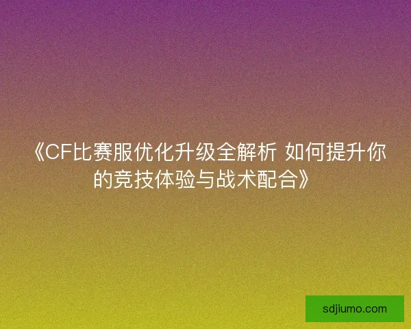 《CF比赛服优化升级全解析 如何提升你的竞技体验与战术配合》