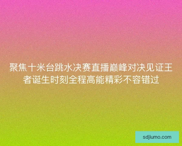 聚焦十米台跳水决赛直播巅峰对决见证王者诞生时刻全程高能精彩不容错过