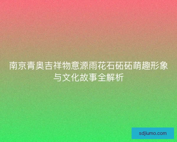 南京青奥吉祥物意源雨花石砳砳萌趣形象与文化故事全解析