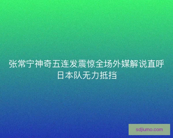 张常宁神奇五连发震惊全场外媒解说直呼日本队无力抵挡