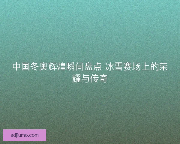 中国冬奥辉煌瞬间盘点 冰雪赛场上的荣耀与传奇