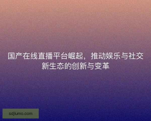 国产在线直播平台崛起，推动娱乐与社交新生态的创新与变革