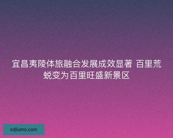 宜昌夷陵体旅融合发展成效显著 百里荒蜕变为百里旺盛新景区