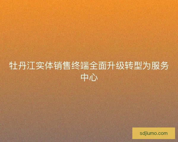 牡丹江实体销售终端全面升级转型为服务中心