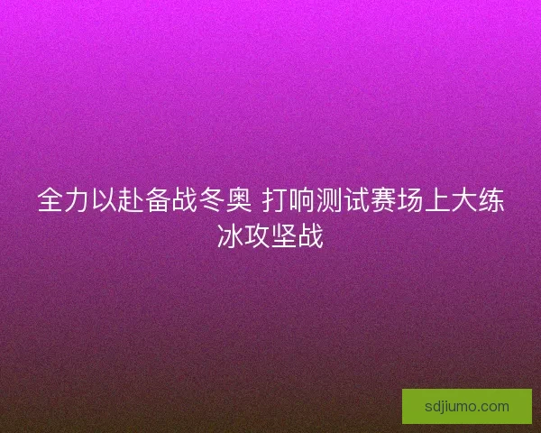 全力以赴备战冬奥 打响测试赛场上大练冰攻坚战