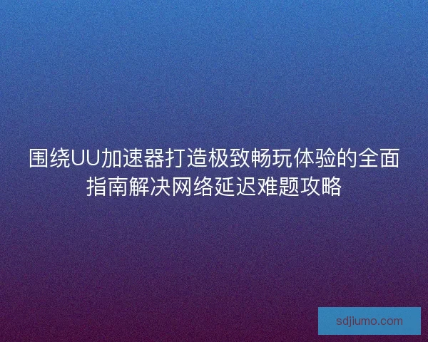 围绕UU加速器打造极致畅玩体验的全面指南解决网络延迟难题攻略