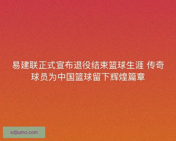 易建联正式宣布退役结束篮球生涯 传奇球员为中国篮球留下辉煌篇章