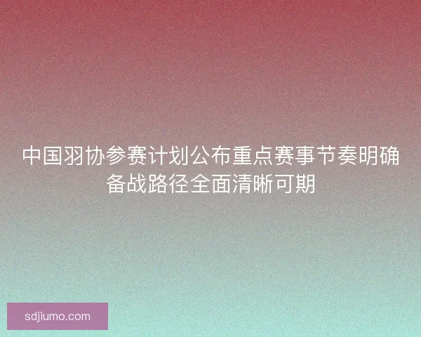 中国羽协参赛计划公布重点赛事节奏明确备战路径全面清晰可期