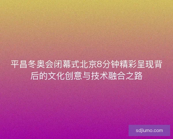 平昌冬奥会闭幕式北京8分钟精彩呈现背后的文化创意与技术融合之路