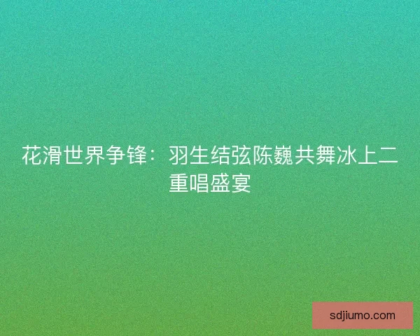花滑世界争锋：羽生结弦陈巍共舞冰上二重唱盛宴