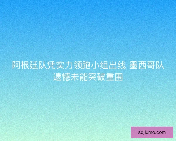 阿根廷队凭实力领跑小组出线 墨西哥队遗憾未能突破重围