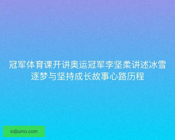 冠军体育课开讲奥运冠军李坚柔讲述冰雪逐梦与坚持成长故事心路历程