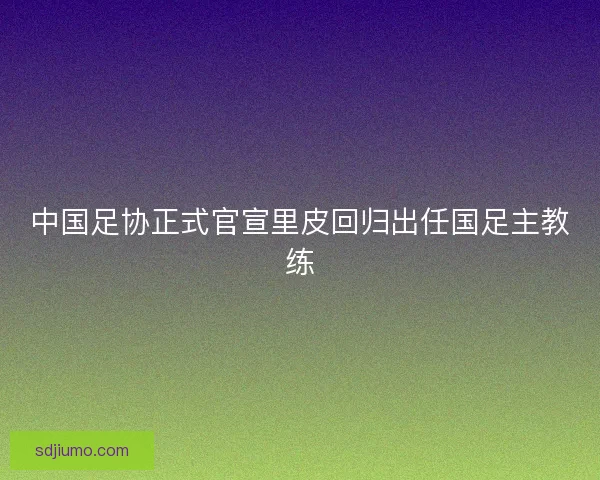中国足协正式官宣里皮回归出任国足主教练