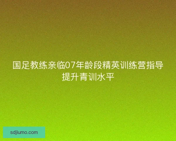 国足教练亲临07年龄段精英训练营指导提升青训水平