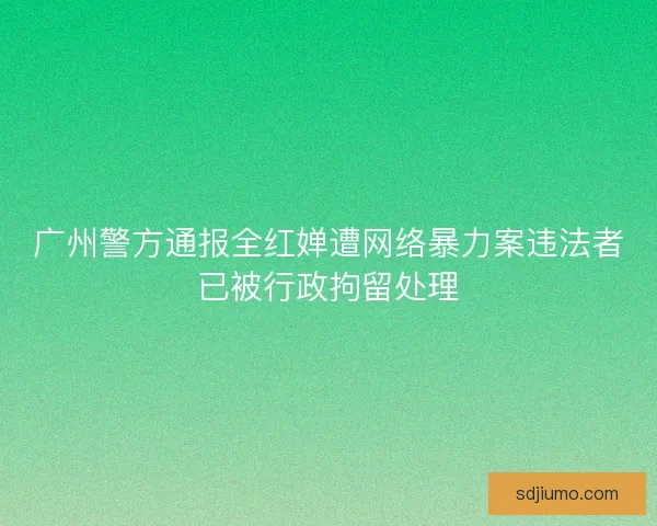 广州警方通报全红婵遭网络暴力案违法者已被行政拘留处理