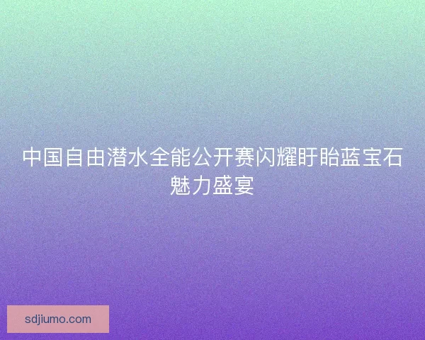 中国自由潜水全能公开赛闪耀盱眙蓝宝石魅力盛宴