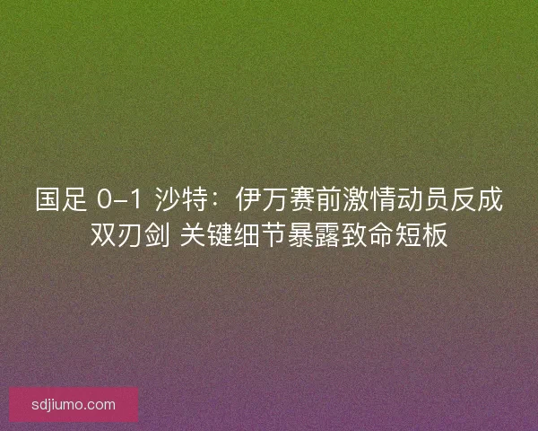 国足 0-1 沙特：伊万赛前激情动员反成双刃剑 关键细节暴露致命短板