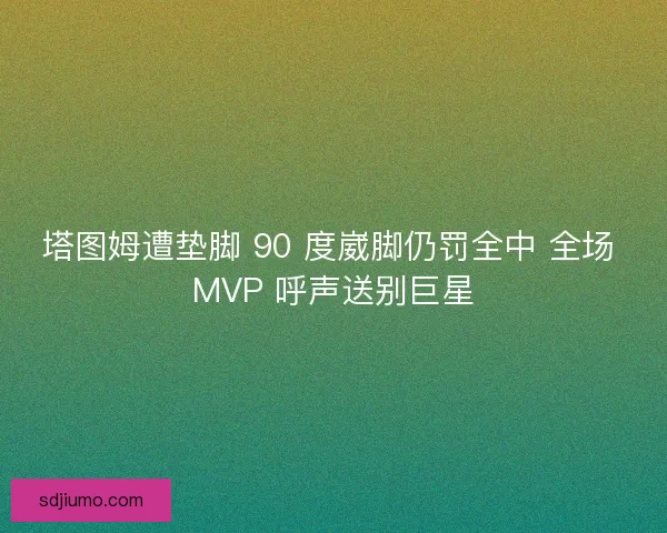塔图姆遭垫脚 90 度崴脚仍罚全中 全场 MVP 呼声送别巨星