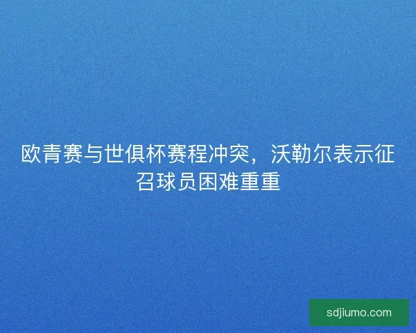 欧青赛与世俱杯赛程冲突，沃勒尔表示征召球员困难重重