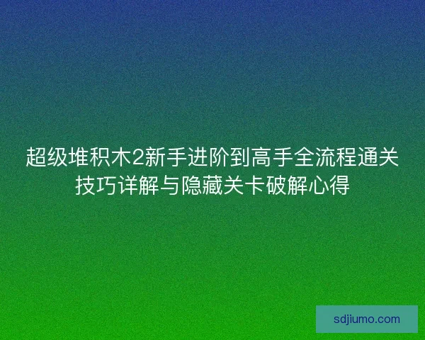 超级堆积木2新手进阶到高手全流程通关技巧详解与隐藏关卡破解心得