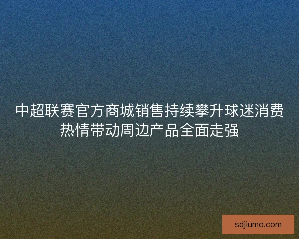 中超联赛官方商城销售持续攀升球迷消费热情带动周边产品全面走强